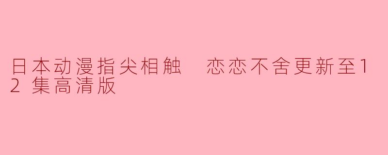 指尖相触,恋恋不舍——《日本动漫恋恋不舍》更新至12集高清版回顾